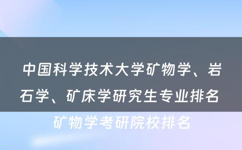 中国科学技术大学矿物学、岩石学、矿床学研究生专业排名 矿物学考研院校排名