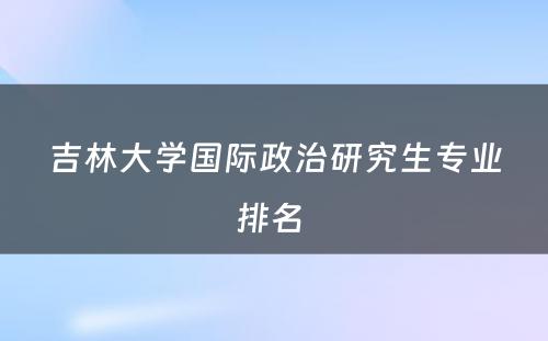 吉林大学国际政治研究生专业排名 