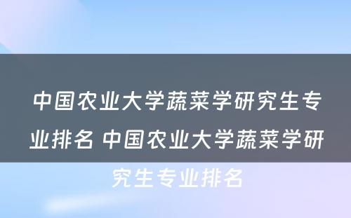 中国农业大学蔬菜学研究生专业排名 中国农业大学蔬菜学研究生专业排名