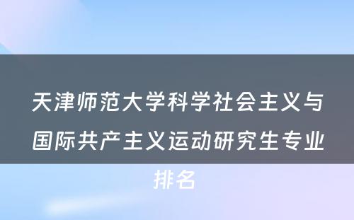 天津师范大学科学社会主义与国际共产主义运动研究生专业排名 