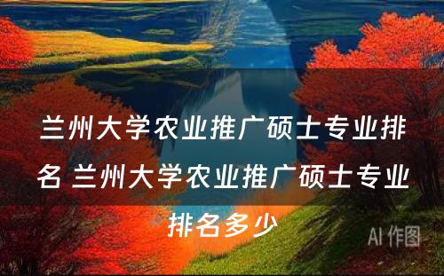 兰州大学农业推广硕士专业排名 兰州大学农业推广硕士专业排名多少