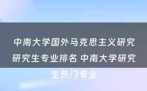 中南大学国外马克思主义研究研究生专业排名 中南大学研究生热门专业