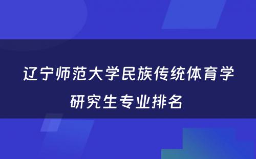 辽宁师范大学民族传统体育学研究生专业排名 