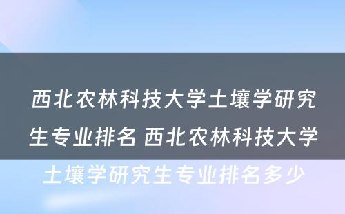 西北农林科技大学土壤学研究生专业排名 西北农林科技大学土壤学研究生专业排名多少