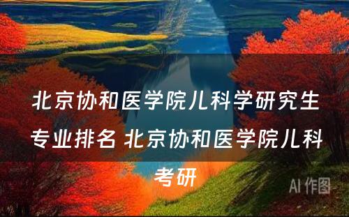 北京协和医学院儿科学研究生专业排名 北京协和医学院儿科考研