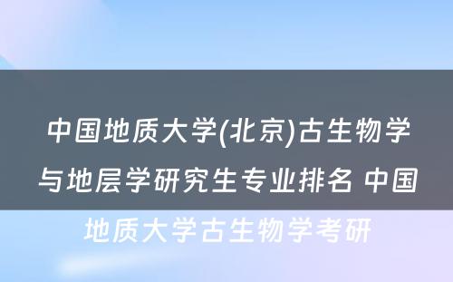 中国地质大学(北京)古生物学与地层学研究生专业排名 中国地质大学古生物学考研