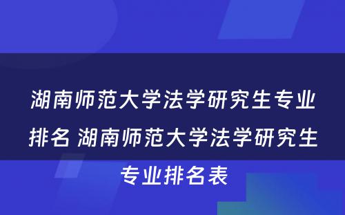 湖南师范大学法学研究生专业排名 湖南师范大学法学研究生专业排名表