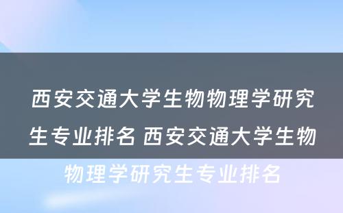 西安交通大学生物物理学研究生专业排名 西安交通大学生物物理学研究生专业排名