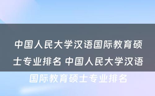 中国人民大学汉语国际教育硕士专业排名 中国人民大学汉语国际教育硕士专业排名