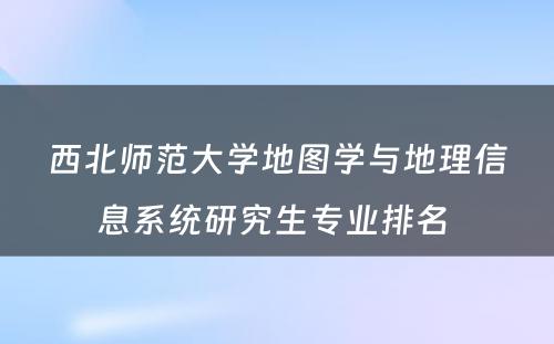 西北师范大学地图学与地理信息系统研究生专业排名 