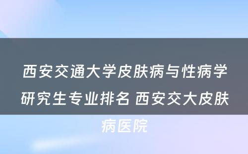 西安交通大学皮肤病与性病学研究生专业排名 西安交大皮肤病医院