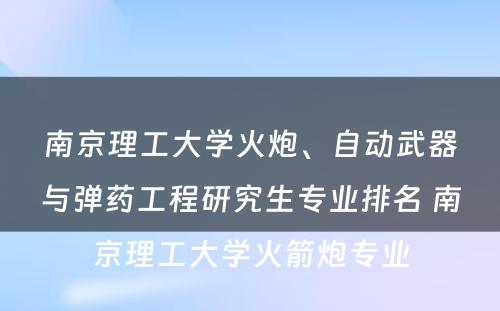 南京理工大学火炮、自动武器与弹药工程研究生专业排名 南京理工大学火箭炮专业