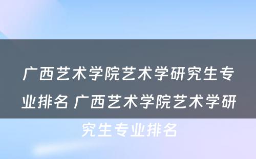 广西艺术学院艺术学研究生专业排名 广西艺术学院艺术学研究生专业排名