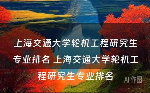 上海交通大学轮机工程研究生专业排名 上海交通大学轮机工程研究生专业排名