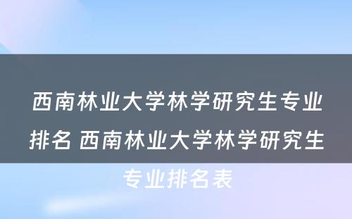 西南林业大学林学研究生专业排名 西南林业大学林学研究生专业排名表