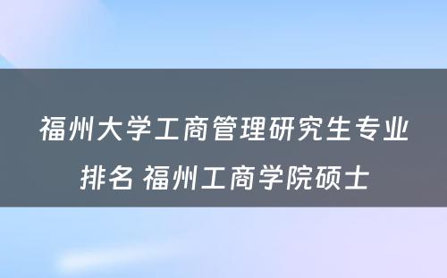 福州大学工商管理研究生专业排名 福州工商学院硕士