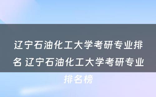 辽宁石油化工大学考研专业排名 辽宁石油化工大学考研专业排名榜