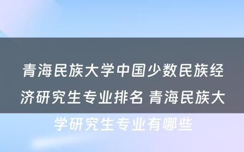 青海民族大学中国少数民族经济研究生专业排名 青海民族大学研究生专业有哪些