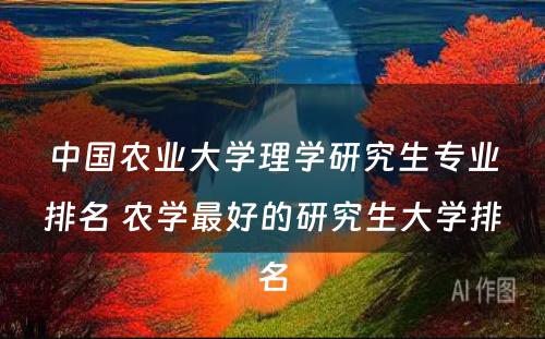 中国农业大学理学研究生专业排名 农学最好的研究生大学排名