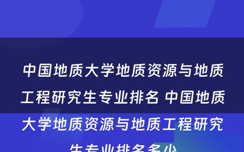 中国地质大学地质资源与地质工程研究生专业排名 中国地质大学地质资源与地质工程研究生专业排名多少