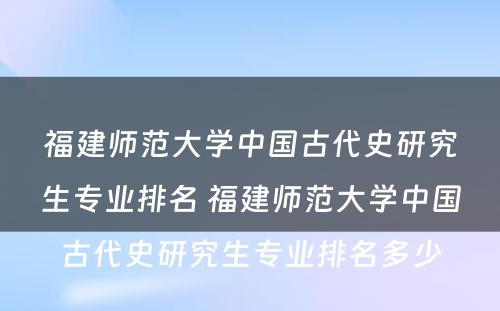 福建师范大学中国古代史研究生专业排名 福建师范大学中国古代史研究生专业排名多少