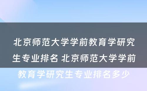 北京师范大学学前教育学研究生专业排名 北京师范大学学前教育学研究生专业排名多少