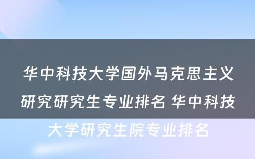 华中科技大学国外马克思主义研究研究生专业排名 华中科技大学研究生院专业排名