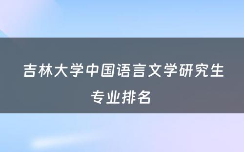 吉林大学中国语言文学研究生专业排名 