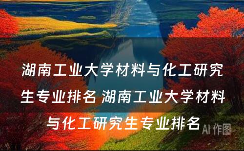 湖南工业大学材料与化工研究生专业排名 湖南工业大学材料与化工研究生专业排名