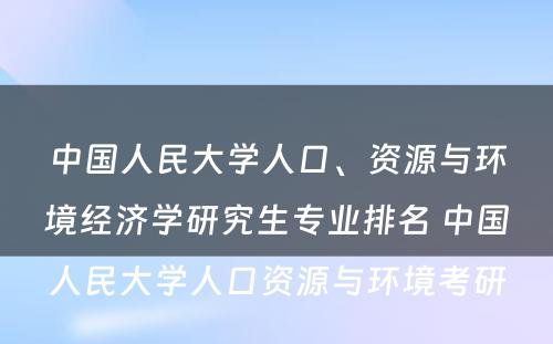 中国人民大学人口、资源与环境经济学研究生专业排名 中国人民大学人口资源与环境考研