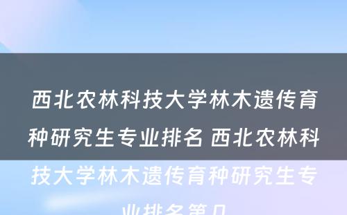 西北农林科技大学林木遗传育种研究生专业排名 西北农林科技大学林木遗传育种研究生专业排名第几