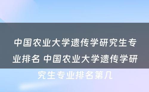 中国农业大学遗传学研究生专业排名 中国农业大学遗传学研究生专业排名第几