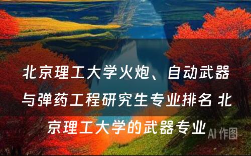 北京理工大学火炮、自动武器与弹药工程研究生专业排名 北京理工大学的武器专业