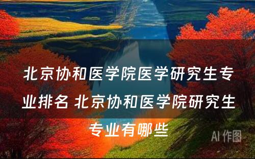 北京协和医学院医学研究生专业排名 北京协和医学院研究生专业有哪些