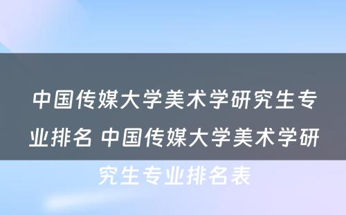 中国传媒大学美术学研究生专业排名 中国传媒大学美术学研究生专业排名表