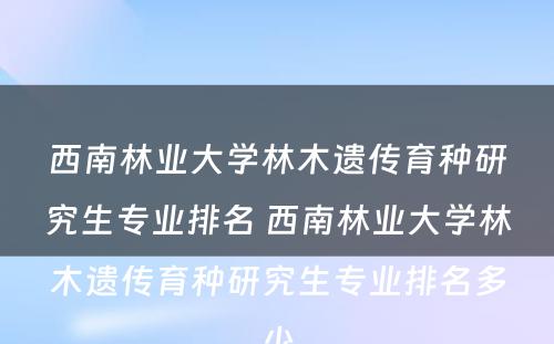 西南林业大学林木遗传育种研究生专业排名 西南林业大学林木遗传育种研究生专业排名多少