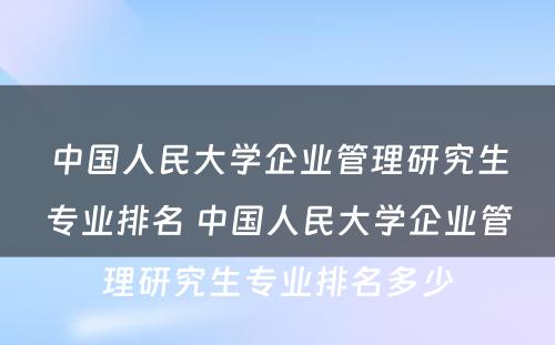 中国人民大学企业管理研究生专业排名 中国人民大学企业管理研究生专业排名多少