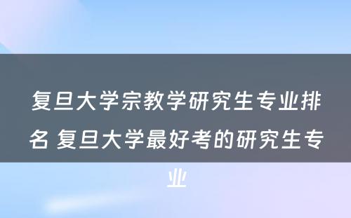 复旦大学宗教学研究生专业排名 复旦大学最好考的研究生专业