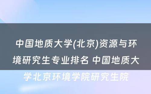 中国地质大学(北京)资源与环境研究生专业排名 中国地质大学北京环境学院研究生院