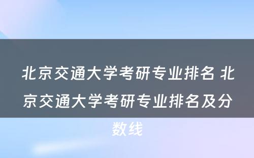 北京交通大学考研专业排名 北京交通大学考研专业排名及分数线