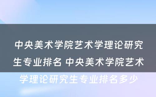 中央美术学院艺术学理论研究生专业排名 中央美术学院艺术学理论研究生专业排名多少