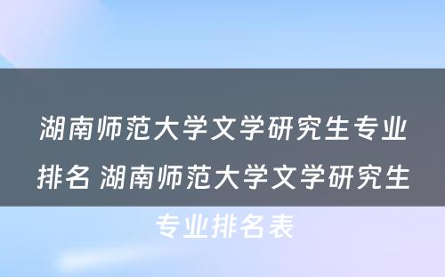 湖南师范大学文学研究生专业排名 湖南师范大学文学研究生专业排名表