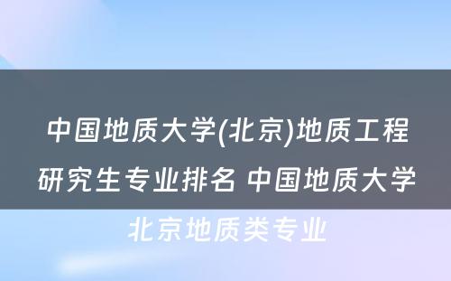 中国地质大学(北京)地质工程研究生专业排名 中国地质大学北京地质类专业