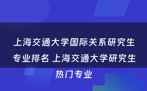 上海交通大学国际关系研究生专业排名 上海交通大学研究生热门专业