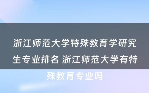 浙江师范大学特殊教育学研究生专业排名 浙江师范大学有特殊教育专业吗