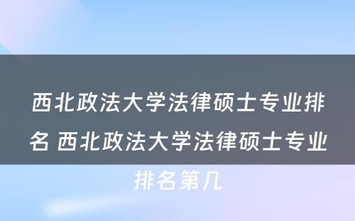 西北政法大学法律硕士专业排名 西北政法大学法律硕士专业排名第几