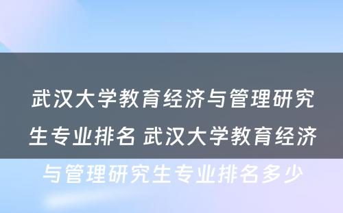 武汉大学教育经济与管理研究生专业排名 武汉大学教育经济与管理研究生专业排名多少