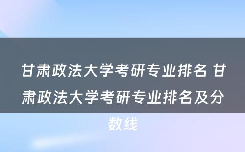 甘肃政法大学考研专业排名 甘肃政法大学考研专业排名及分数线