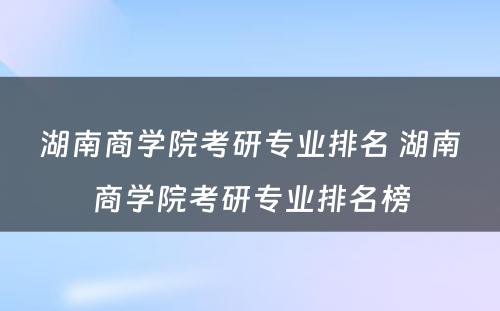 湖南商学院考研专业排名 湖南商学院考研专业排名榜