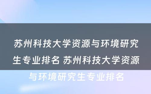 苏州科技大学资源与环境研究生专业排名 苏州科技大学资源与环境研究生专业排名